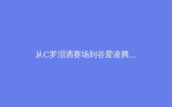 从C罗泪洒赛场到谷爱凌腾空：现代体育的荣耀与创伤叙事 - 2